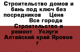 Строительство домов и бань под ключ без посредников, › Цена ­ 515 000 - Все города Строительство и ремонт » Услуги   . Алтайский край,Яровое г.